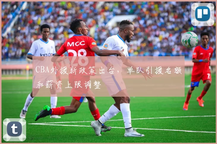 CBA外援新政策出台，单队引援名额和薪资上限调整