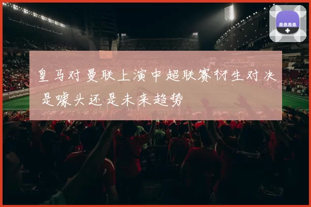 皇马对曼联上演中超联赛衍生对决 是噱头还是未来趋势