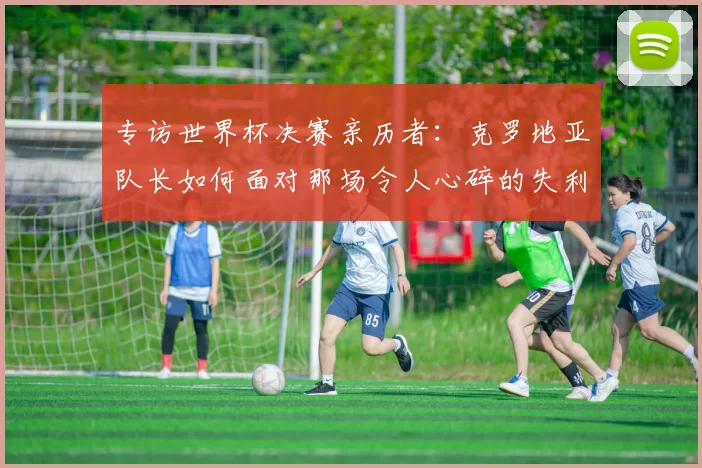 专访世界杯决赛亲历者：克罗地亚队长如何面对那场令人心碎的失利？