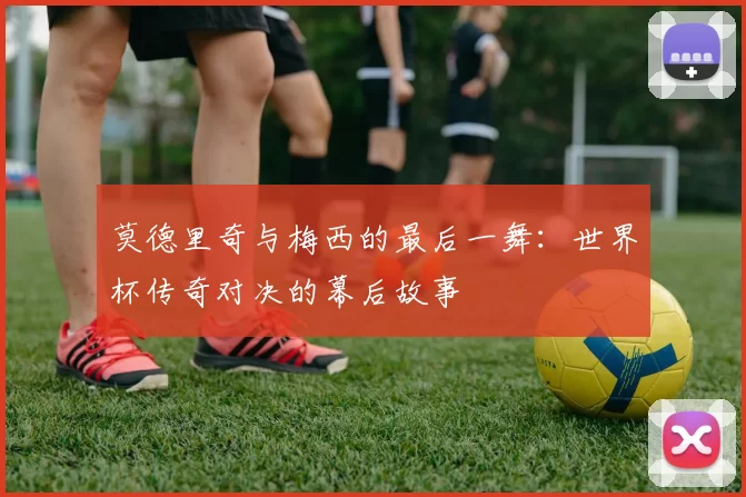 莫德里奇与梅西的最后一舞:世界杯传奇对决的幕后故事