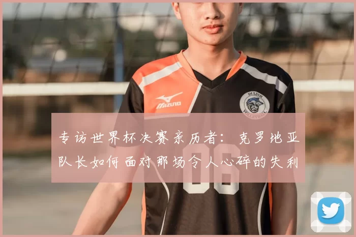 专访世界杯决赛亲历者：克罗地亚队长如何面对那场令人心碎的失利？