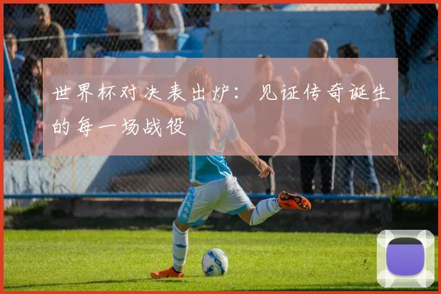 世界杯对决表出炉:见证传奇诞生的每一场战役