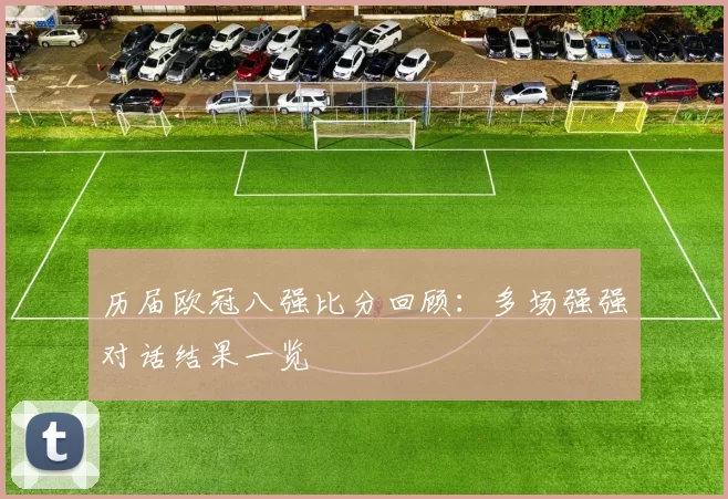 历届欧冠八强比分回顾：多场强强对话结果一览