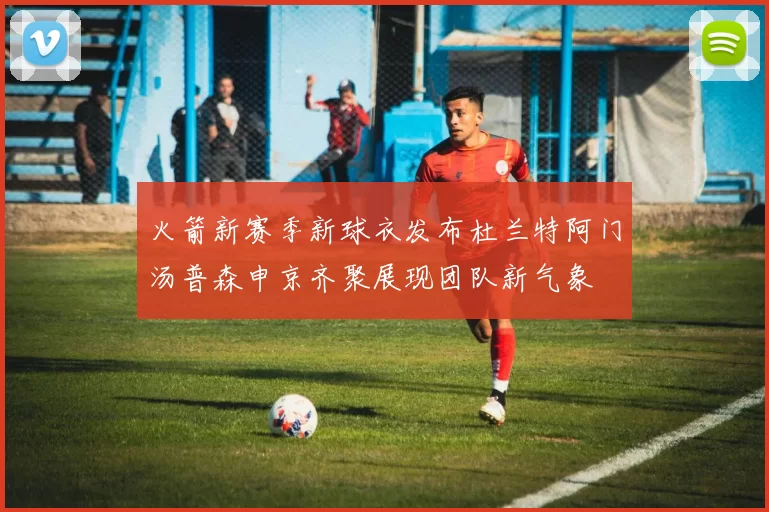 火箭新赛季新球衣发布杜兰特阿门汤普森申京齐聚展现团队新气象