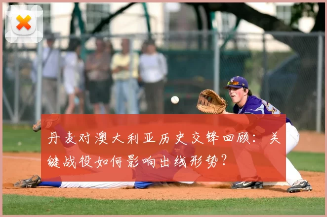 丹麦对澳大利亚历史交锋回顾:关键战役如何影响出线形势?