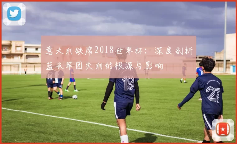 意大利缺席2018世界杯:深度剖析蓝衣军团失利的根源与影响