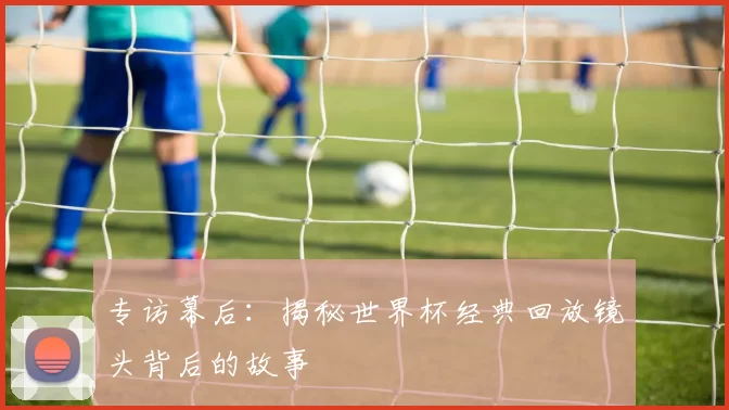 专访幕后：揭秘世界杯经典回放镜头背后的故事