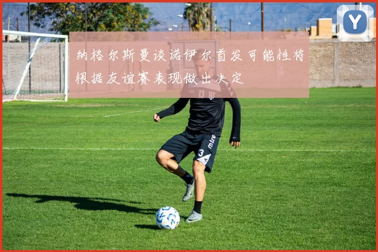 纳格尔斯曼谈诺伊尔首发可能性将根据友谊赛表现做出决定