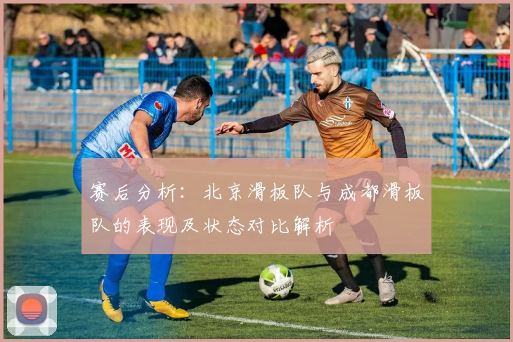 赛后分析:北京滑板队与成都滑板队的表现及状态对比解析