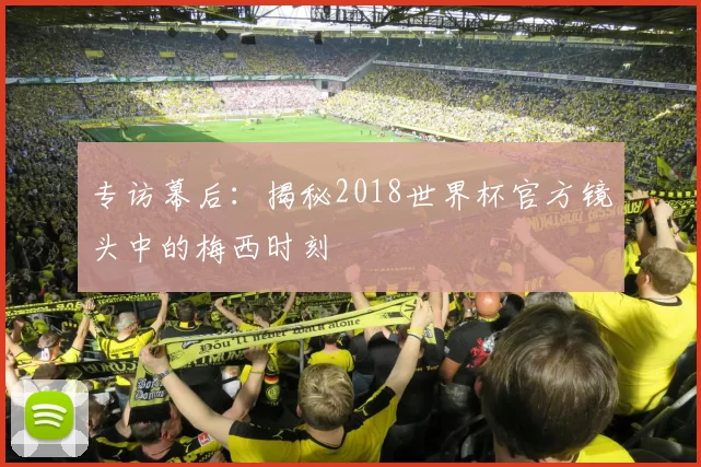 专访幕后:揭秘2018世界杯官方镜头中的梅西时刻