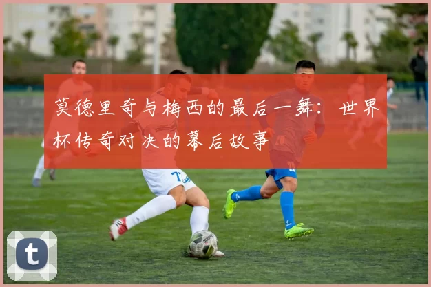 莫德里奇与梅西的最后一舞：世界杯传奇对决的幕后故事