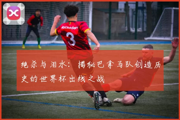 绝杀与泪水:揭秘巴拿马队创造历史的世界杯出线之战