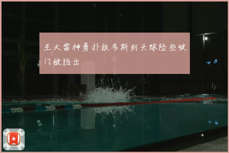 王大雷神勇扑救韦斯利头球险些破门被挡出