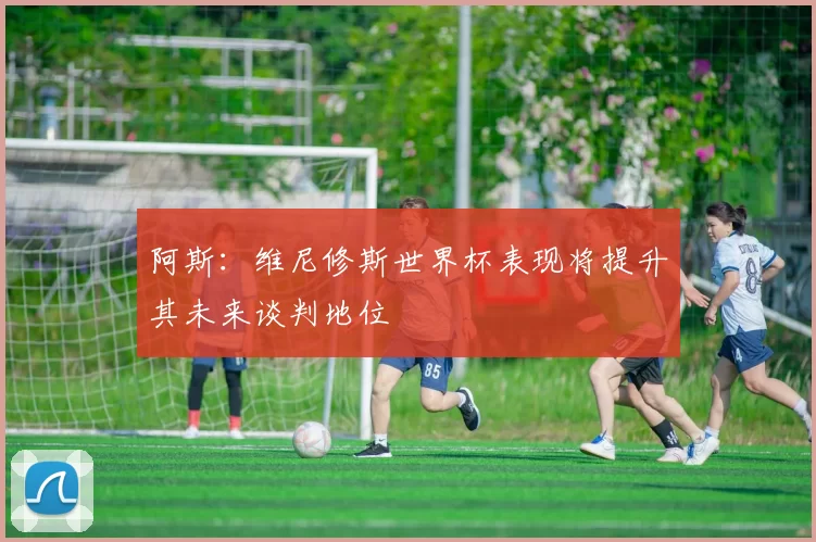 阿斯：维尼修斯世界杯表现将提升其未来谈判地位
