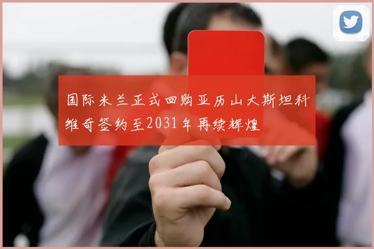 国际米兰正式回购亚历山大斯坦科维奇签约至2031年再续辉煌