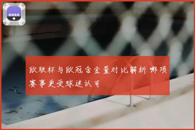 欧联杯与欧冠含金量对比解析 哪项赛事更受球迷认可