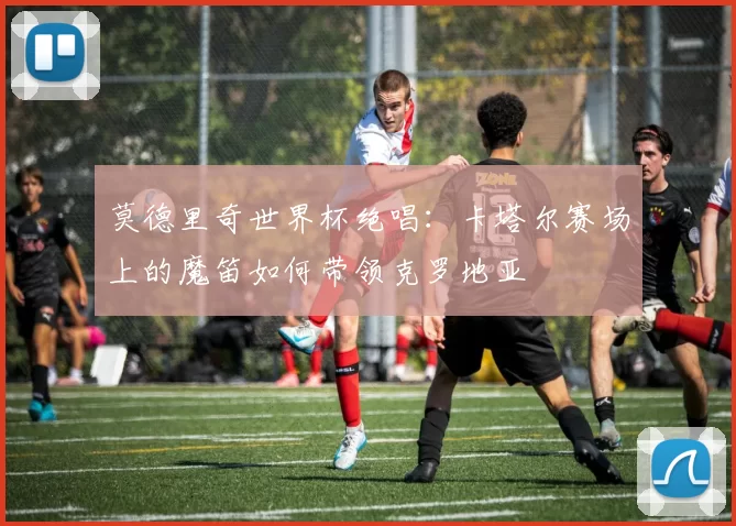 莫德里奇世界杯绝唱：卡塔尔赛场上的魔笛如何带领克罗地亚
