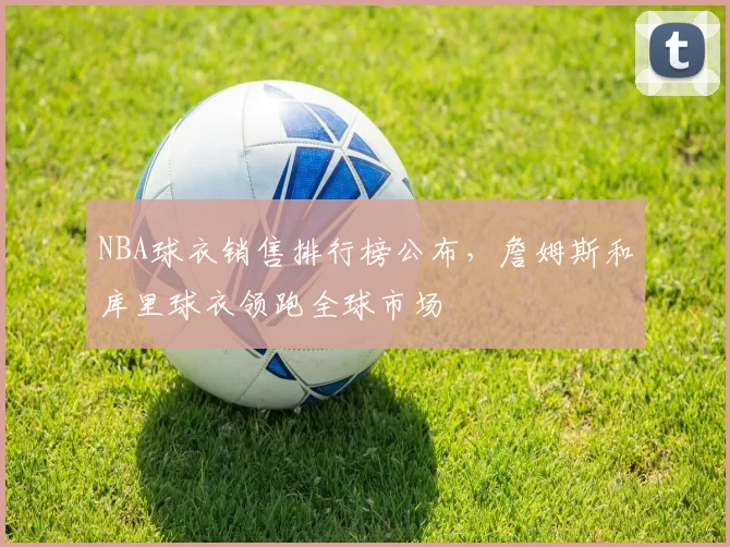 NBA球衣销售排行榜公布,詹姆斯和库里球衣领跑全球市场