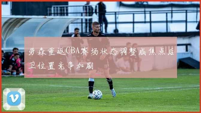 劳森重返CBA赛场状态调整成焦点后卫位置竞争加剧