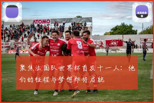 聚焦法国队世界杯首发十一人：他们的征程与梦想即将启航