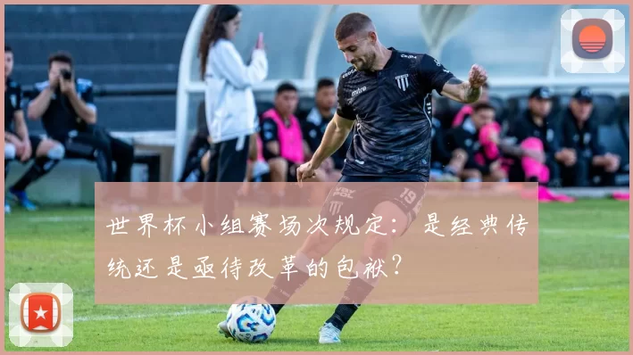 世界杯小组赛场次规定：是经典传统还是亟待改革的包袱？