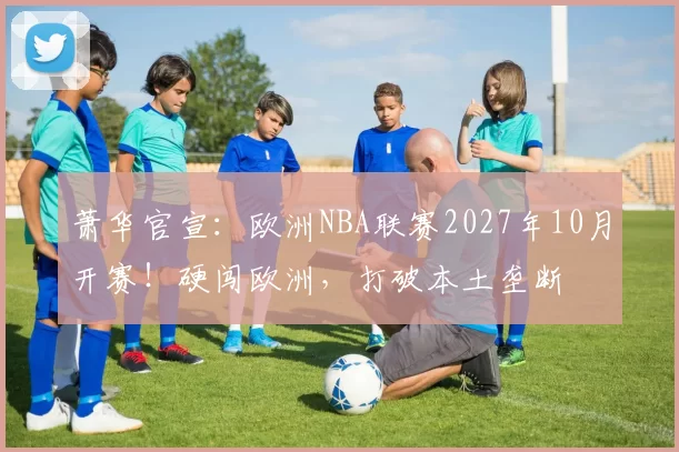 萧华官宣:欧洲NBA联赛2027年10月开赛!硬闯欧洲,打破本土垄断
