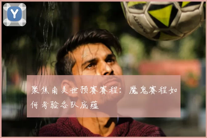 聚焦南美世预赛赛程：魔鬼赛程如何考验各队底蕴