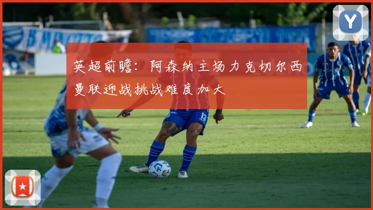 英超前瞻：阿森纳主场力克切尔西曼联迎战挑战难度加大