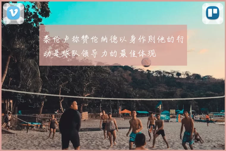泰伦卢称赞伦纳德以身作则他的行动是球队领导力的最佳体现