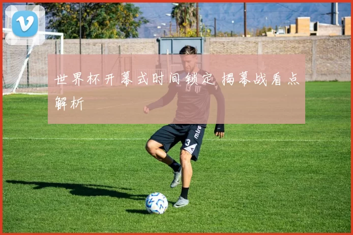 世界杯开幕式时间锁定 揭幕战看点解析