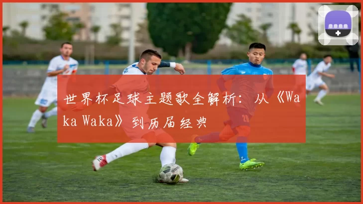 世界杯足球主题歌全解析:从《Waka Waka》到历届经典