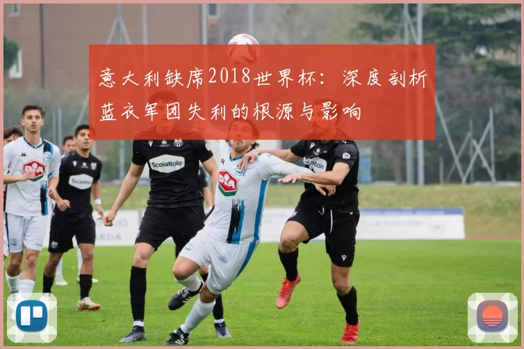 意大利缺席2018世界杯：深度剖析蓝衣军团失利的根源与影响