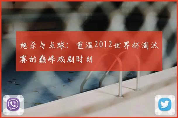绝杀与点球：重温2012世界杯淘汰赛的巅峰戏剧时刻