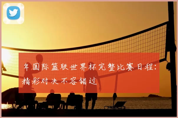 年国际篮联世界杯完整比赛日程:精彩对决不容错过
