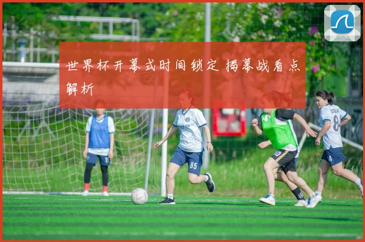 世界杯开幕式时间锁定 揭幕战看点解析