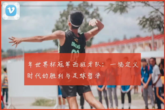 年世界杯冠军西班牙队：一场定义时代的胜利与足球哲学