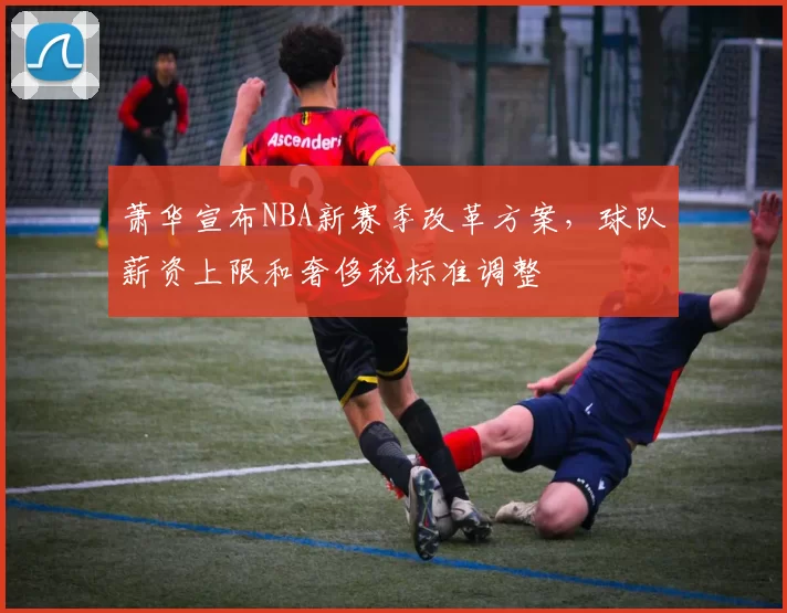 萧华宣布NBA新赛季改革方案，球队薪资上限和奢侈税标准调整