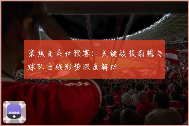 聚焦南美世预赛：关键战役前瞻与球队出线形势深度解析