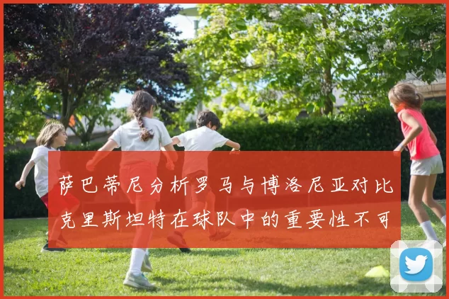 萨巴蒂尼分析罗马与博洛尼亚对比克里斯坦特在球队中的重要性不可替代