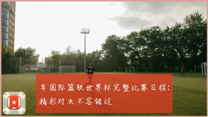 年国际篮联世界杯完整比赛日程:精彩对决不容错过