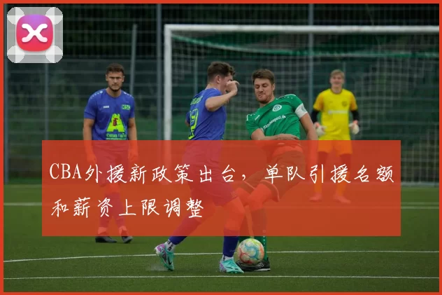 CBA外援新政策出台，单队引援名额和薪资上限调整