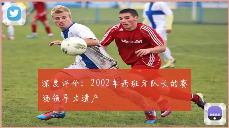 深度评价:2002年西班牙队长的赛场领导力遗产