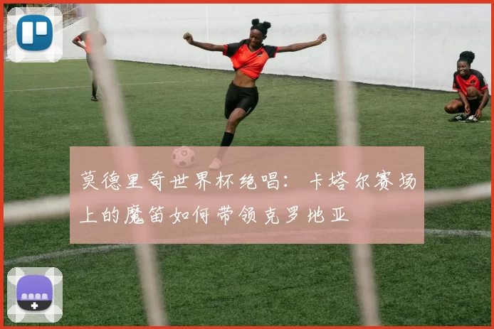 莫德里奇世界杯绝唱：卡塔尔赛场上的魔笛如何带领克罗地亚