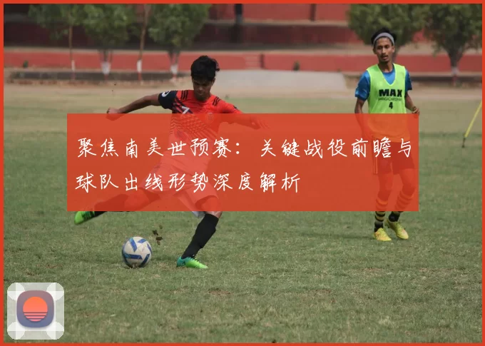 聚焦南美世预赛:关键战役前瞻与球队出线形势深度解析