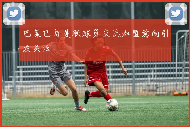 巴莱巴与曼联球员交流加盟意向引发关注