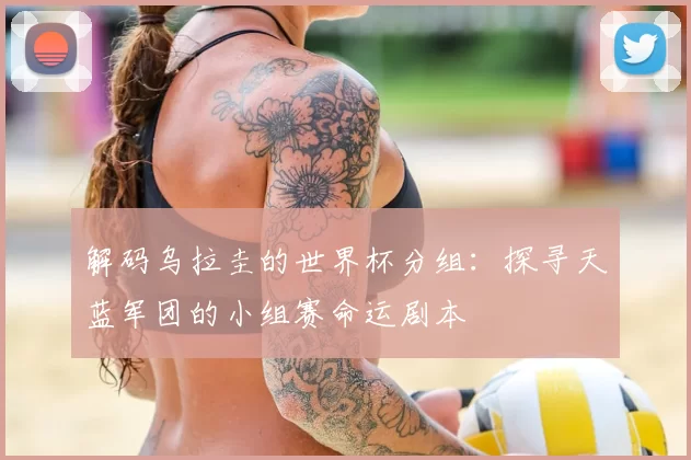 解码乌拉圭的世界杯分组:探寻天蓝军团的小组赛命运剧本