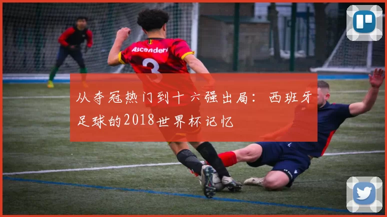 从夺冠热门到十六强出局：西班牙足球的2018世界杯记忆