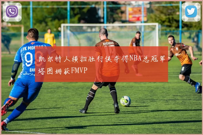 凯尔特人横扫独行侠夺得NBA总冠军塔图姆获FMVP