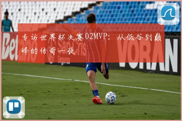 专访世界杯决赛02MVP：从低谷到巅峰的传奇一夜