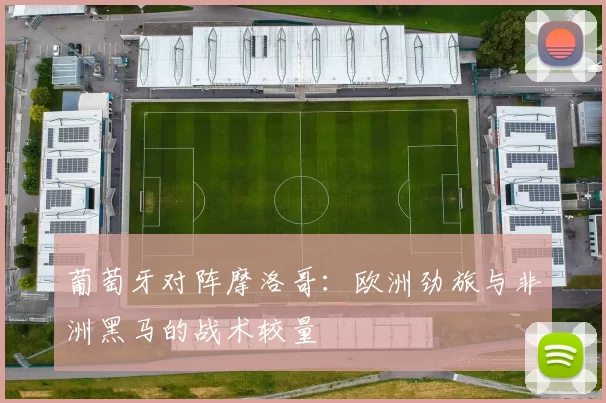 葡萄牙对阵摩洛哥:欧洲劲旅与非洲黑马的战术较量